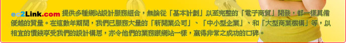 ec2Link.com 網頁寄存專門店提供多種網站設計服務組合，無論從「基本計劃」以至完整的「電子商貿」開發，都一樣具備優越的質量。在這數年期間，我們已服務大量的「新開業公司」、「中小型企業」、和「大型商業機構」等，以相宜的價錢享受我們的設計構思，亦令他們的業務跟網站一樣，贏得非常之成功的口碑。